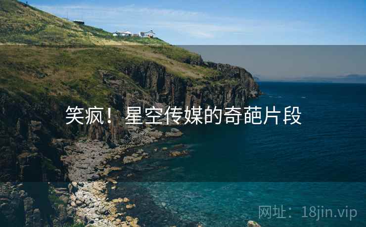 笑疯！星空传媒的奇葩片段